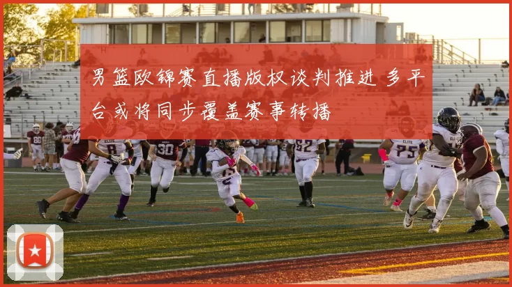 男篮欧锦赛直播版权谈判推进 多平台或将同步覆盖赛事转播