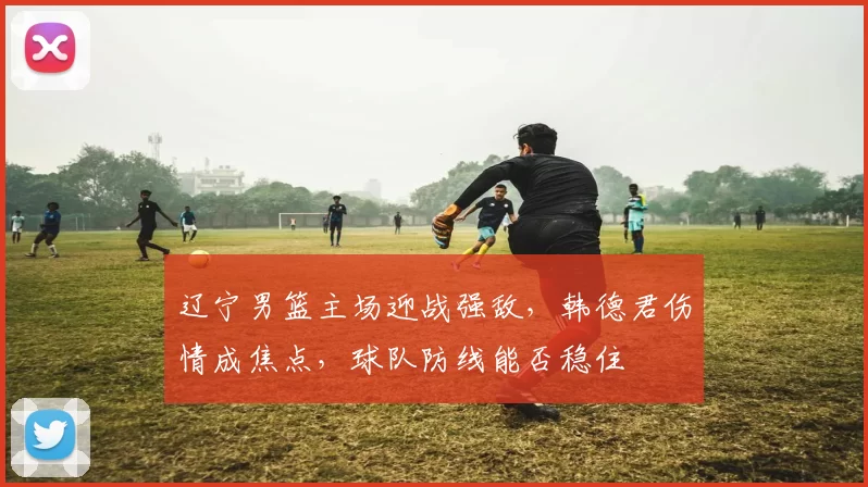 辽宁男篮主场迎战强敌，韩德君伤情成焦点，球队防线能否稳住