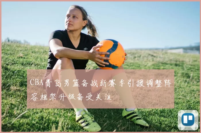 CBA青岛男篮备战新赛季引援调整阵容框架升级备受关注