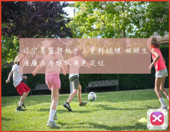 辽宁男篮郭旭个人资料梳理 回顾生涯履历与球队角色定位