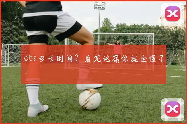 cba多长时间?看完这篇你就全懂了!