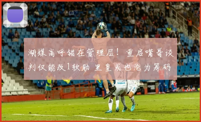 湖媒高呼错在管理层！重启嘴哥谈判仅能改1软肋 里皇或也沦为筹码