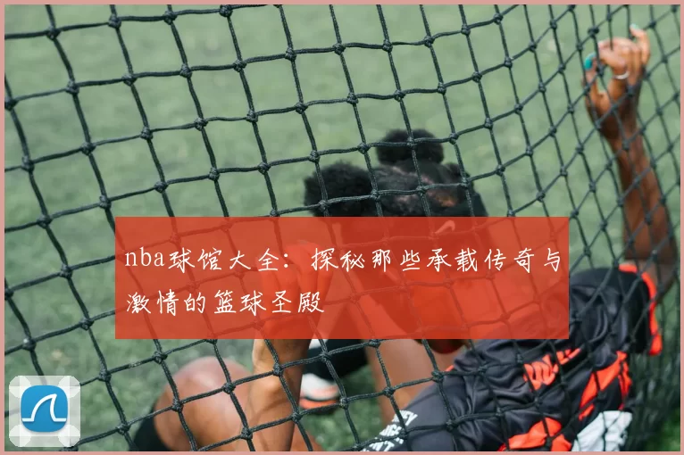 nba球馆大全：探秘那些承载传奇与激情的篮球圣殿