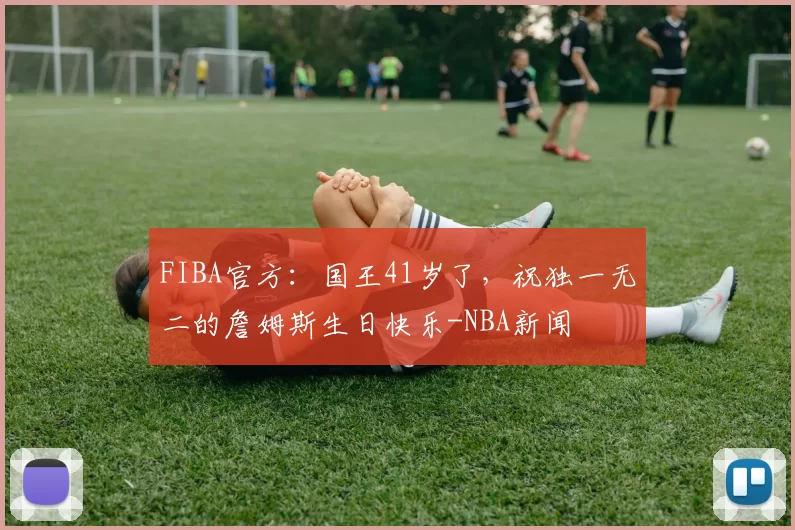 FIBA官方:国王41岁了,祝独一无二的詹姆斯生日快乐-NBA新闻