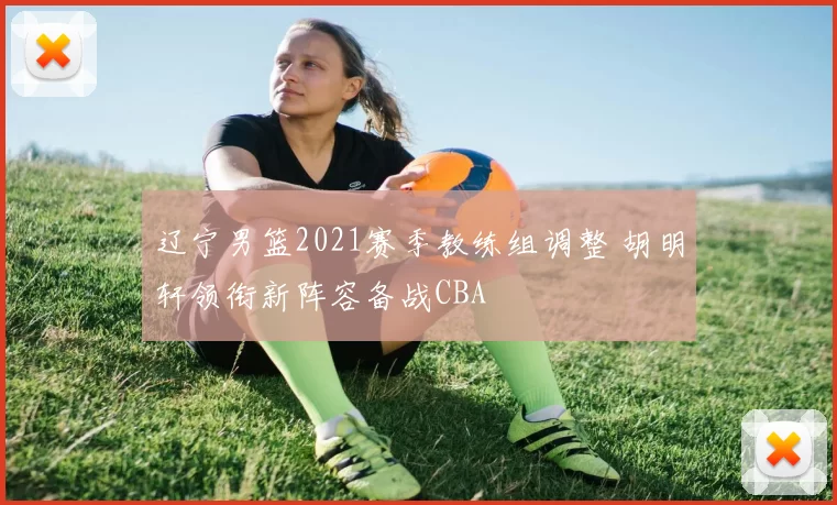 辽宁男篮2021赛季教练组调整 胡明轩领衔新阵容备战CBA