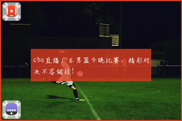 cba直播广东男篮今晚比赛，精彩对决不容错过！