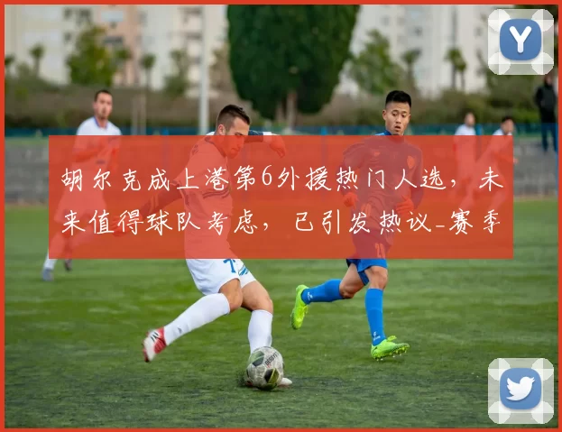 胡尔克成上港第6外援热门人选,未来值得球队考虑,已引发热议_赛季_海港_中超