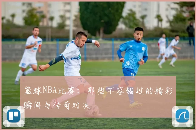 篮球NBA比赛:那些不容错过的精彩瞬间与传奇对决