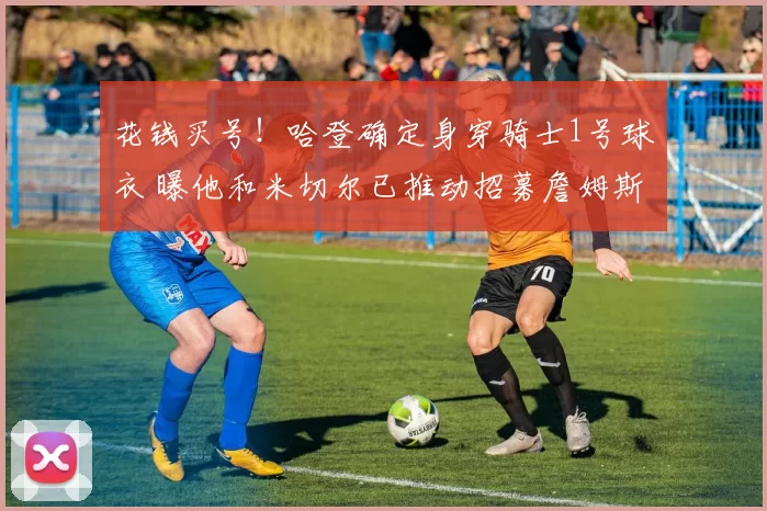 花钱买号！哈登确定身穿骑士1号球衣 曝他和米切尔已推动招募詹姆斯