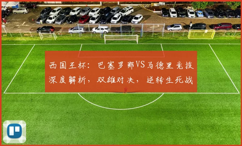 西国王杯:巴塞罗那VS马德里竞技深度解析,双雄对决,逆转生死战悬念拉满_防守_巴萨_进攻