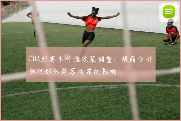 CBA新赛季外援政策调整，限薪令升级对球队阵容构建的影响