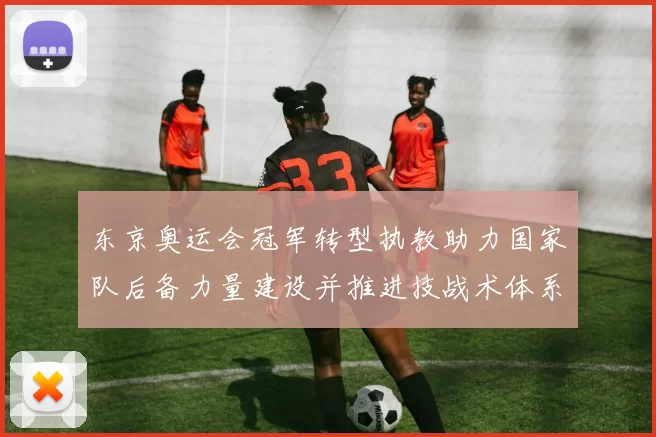 东京奥运会冠军转型执教助力国家队后备力量建设并推进技战术体系完善