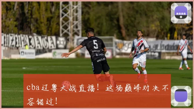 cba辽粤大战直播！这场巅峰对决不容错过！