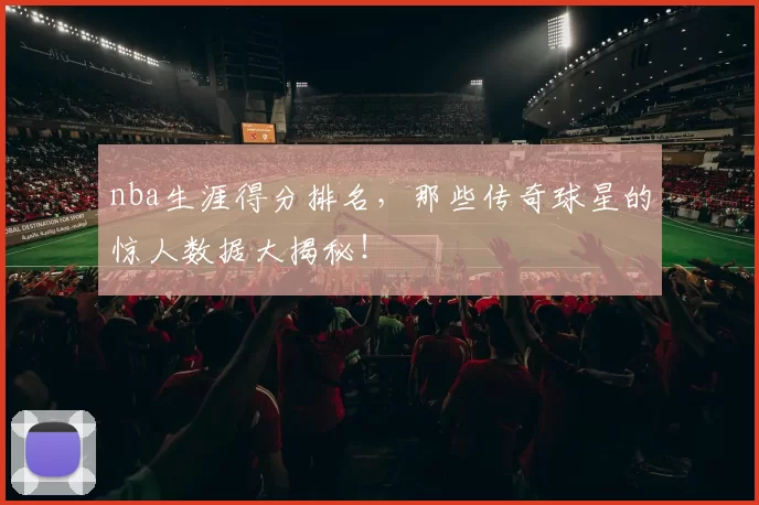 nba生涯得分排名,那些传奇球星的惊人数据大揭秘!