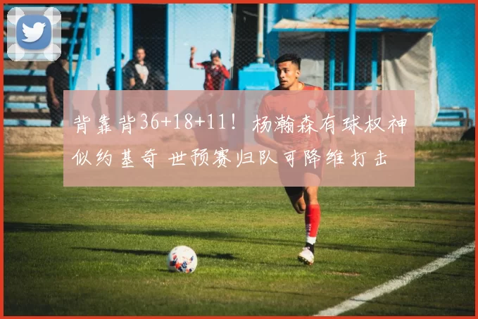 背靠背36+18+11！杨瀚森有球权神似约基奇 世预赛归队可降维打击