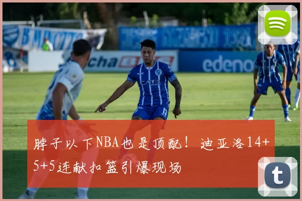 脖子以下NBA也是顶配！迪亚洛14+5+5连献扣篮引爆现场