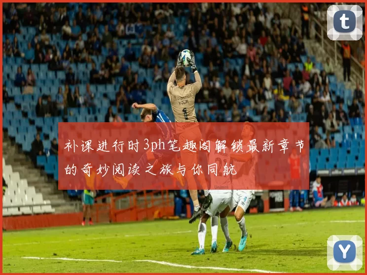 补课进行时3ph笔趣阁解锁最新章节的奇妙阅读之旅与你同航