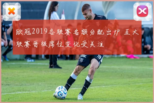 欧冠2019各联赛名额分配出炉 五大联赛晋级席位变化受关注