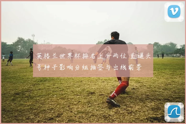 英格兰世界杯排名上升两位 直逼头号种子影响分组抽签与出线前景