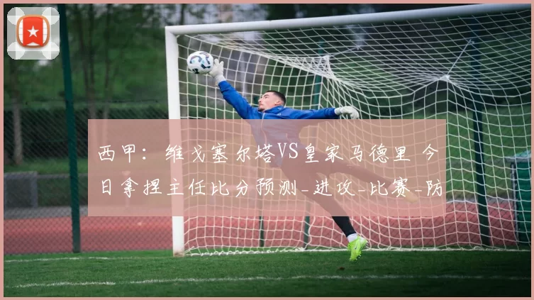 西甲：维戈塞尔塔VS皇家马德里 今日拿捏主任比分预测_进攻_比赛_防守