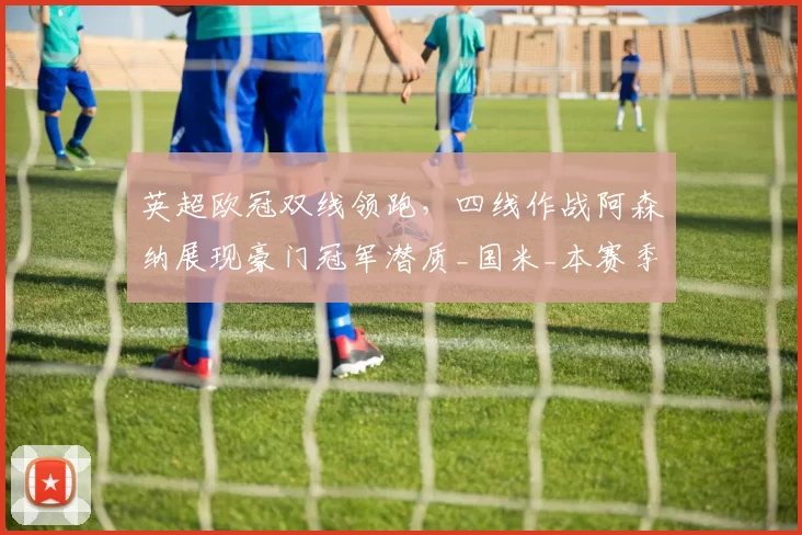 英超欧冠双线领跑，四线作战阿森纳展现豪门冠军潜质_国米_本赛季_国米