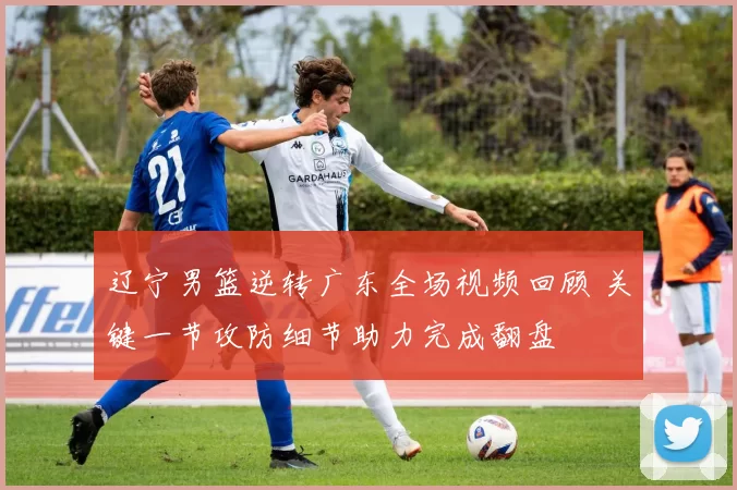 辽宁男篮逆转广东全场视频回顾 关键一节攻防细节助力完成翻盘