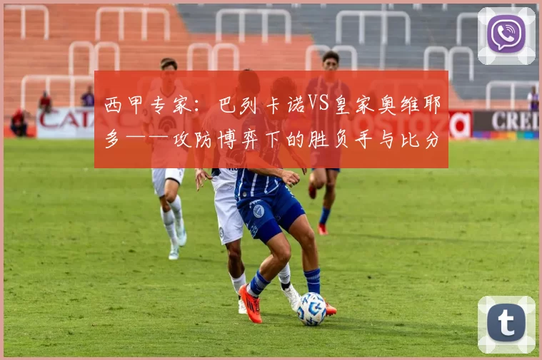 西甲专家:巴列卡诺VS皇家奥维耶多——攻防博弈下的胜负手与比分推演_战术_进攻_密集防守