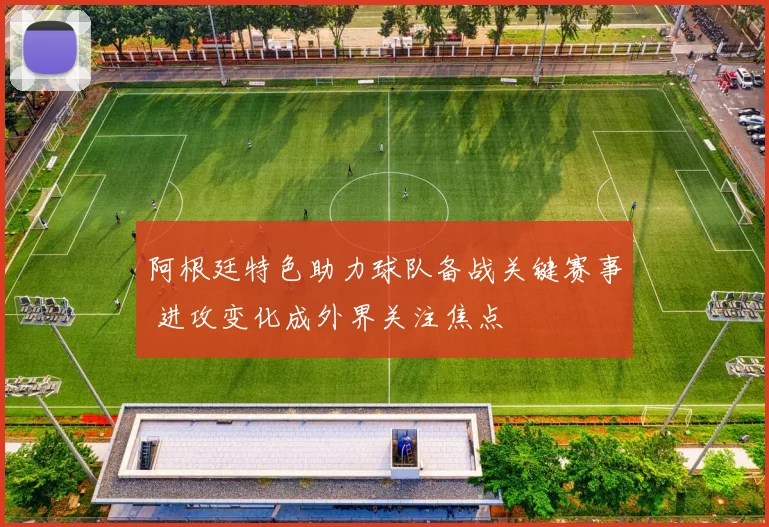 阿根廷特色助力球队备战关键赛事 进攻变化成外界关注焦点