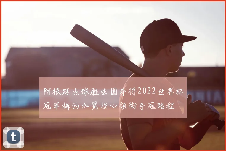 阿根廷点球胜法国夺得2022世界杯冠军梅西加冕核心领衔夺冠路程