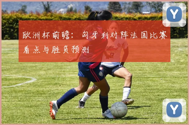 欧洲杯前瞻:匈牙利对阵法国比赛看点与胜负预测