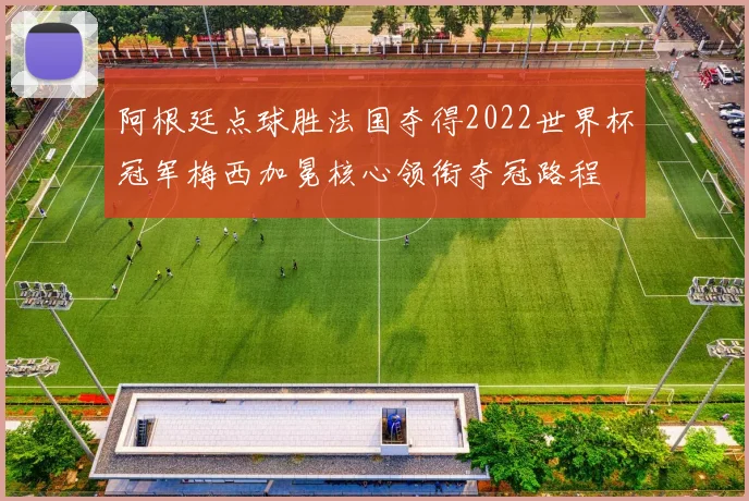 阿根廷点球胜法国夺得2022世界杯冠军梅西加冕核心领衔夺冠路程