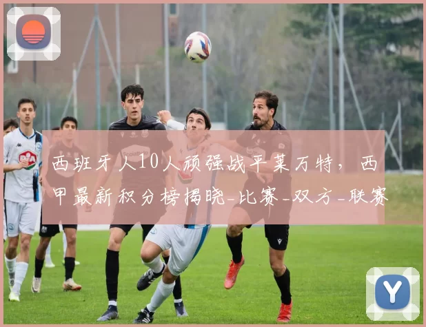 西班牙人10人顽强战平莱万特，西甲最新积分榜揭晓_比赛_双方_联赛