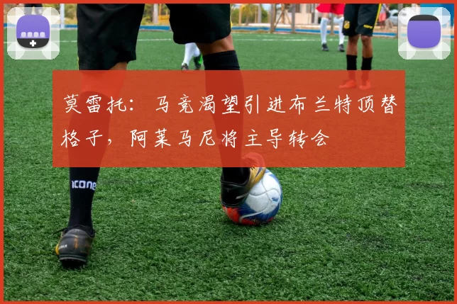 莫雷托：马竞渴望引进布兰特顶替格子，阿莱马尼将主导转会