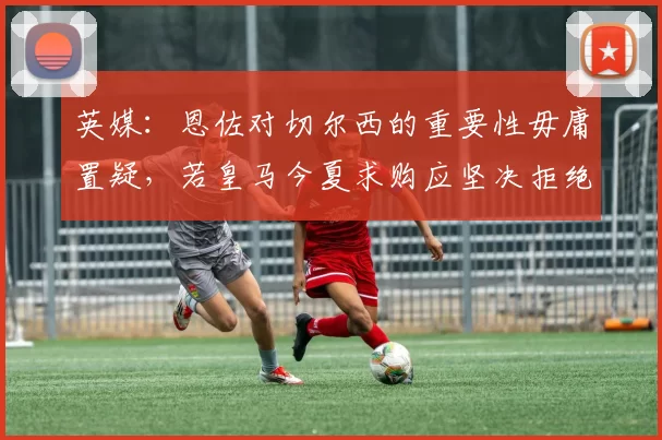 英媒：恩佐对切尔西的重要性毋庸置疑，若皇马今夏求购应坚决拒绝