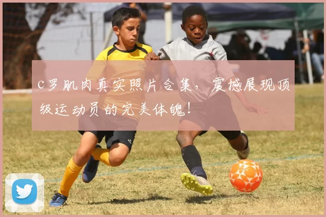 c罗肌肉真实照片合集,震撼展现顶级运动员的完美体魄!