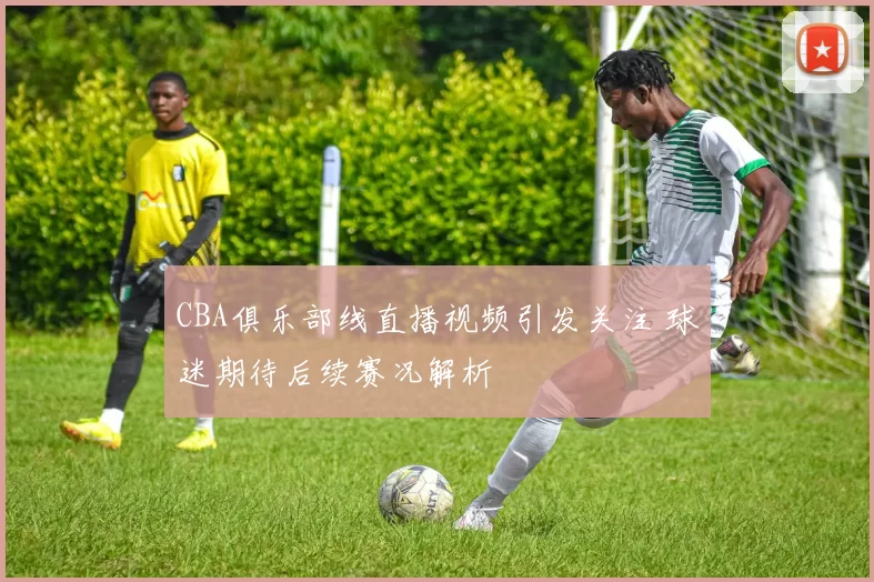 CBA俱乐部线直播视频引发关注 球迷期待后续赛况解析