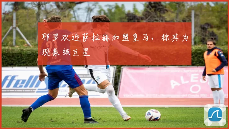 耶罗欢迎萨拉赫加盟皇马，称其为现象级巨星