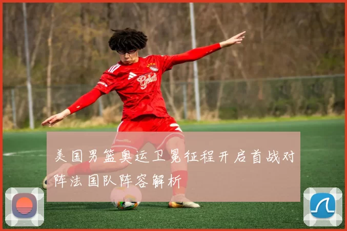 美国男篮奥运卫冕征程开启首战对阵法国队阵容解析