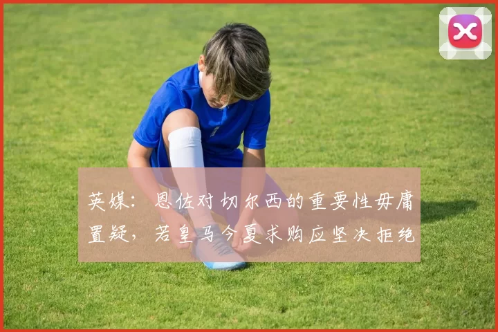 英媒：恩佐对切尔西的重要性毋庸置疑，若皇马今夏求购应坚决拒绝