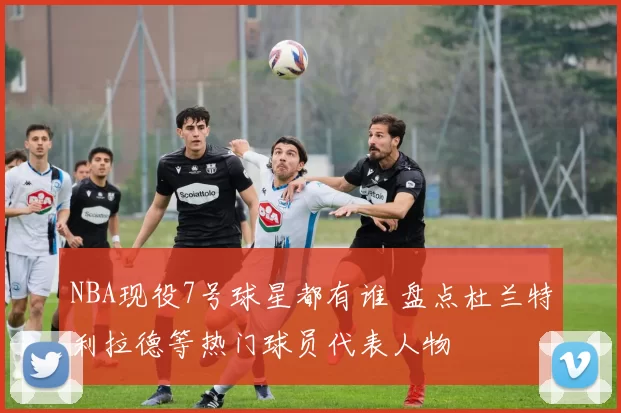 NBA现役7号球星都有谁 盘点杜兰特利拉德等热门球员代表人物