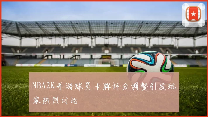 NBA2K手游球员卡牌评分调整引发玩家热烈讨论