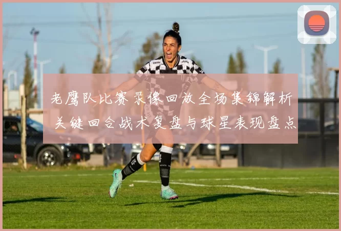 老鹰队比赛录像回放全场集锦解析 关键回合战术复盘与球星表现盘点
