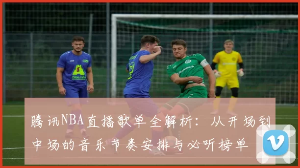 腾讯NBA直播歌单全解析:从开场到中场的音乐节奏安排与必听榜单