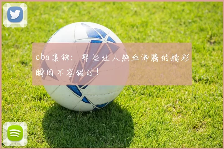 cba集锦:那些让人热血沸腾的精彩瞬间不容错过!