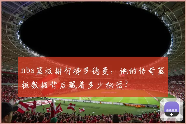 nba篮板排行榜罗德曼,他的传奇篮板数据背后藏着多少秘密?