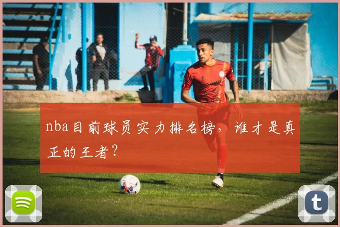 nba目前球员实力排名榜,谁才是真正的王者?