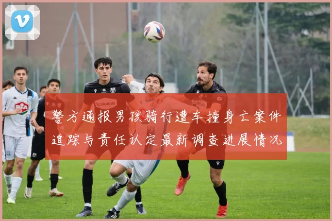 警方通报男孩骑行遭车撞身亡案件追踪与责任认定最新调查进展情况