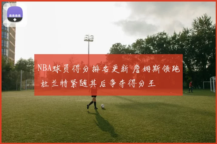 NBA球员得分排名更新 詹姆斯领跑 杜兰特紧随其后争夺得分王