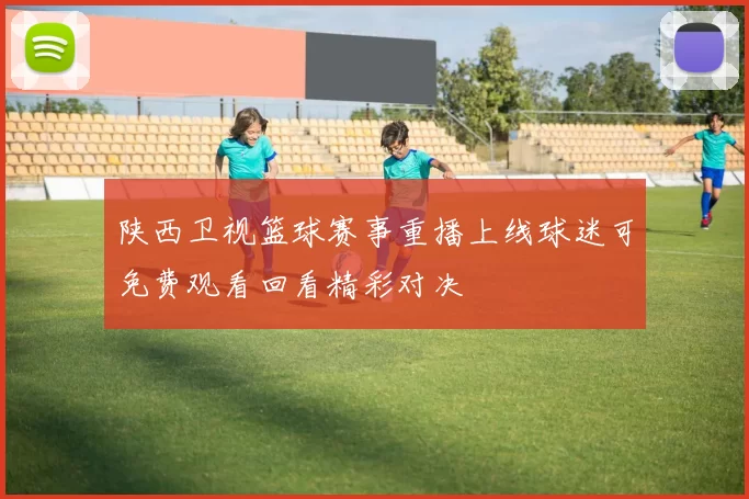 陕西卫视篮球赛事重播上线球迷可免费观看回看精彩对决