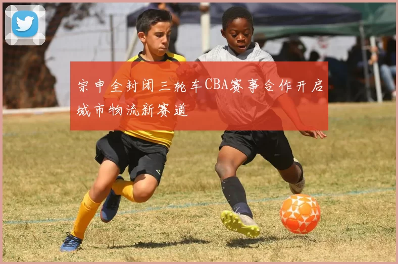 宗申全封闭三轮车CBA赛事合作开启城市物流新赛道